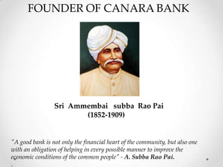 FOUNDER OF CANARA BANK
Sri Ammembai subba Rao Pai
(1852-1909)
"A good bank is not only the financial heart of the community, but also one
with an obligation of helping in every possible manner to improve the
economic conditions of the common people" - A. Subba Rao Pai.
.
 