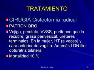 TRATAMIENTO CIRUGIA Cistectomía radical   PATRON ORO Vejiga, próstata, VVSS, peritoneo que la recubre, grasa perivesical, uréteres terminales. En la mujer, HT (a veces) y cara anterior de vagina. Además LDN ilio-obturatriz bilateral Mortalidad 10 % 