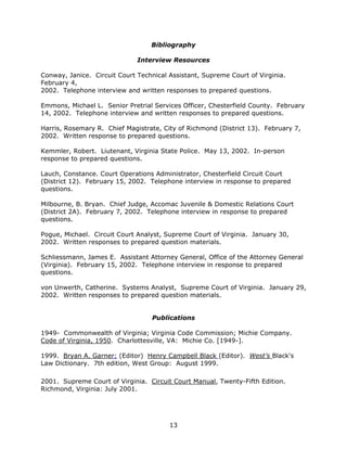 13
Bibliography
Interview Resources
Conway, Janice. Circuit Court Technical Assistant, Supreme Court of Virginia.
February 4,
2002. Telephone interview and written responses to prepared questions.
Emmons, Michael L. Senior Pretrial Services Officer, Chesterfield County. February
14, 2002. Telephone interview and written responses to prepared questions.
Harris, Rosemary R. Chief Magistrate, City of Richmond (District 13). February 7,
2002. Written response to prepared questions.
Kemmler, Robert. Liutenant, Virginia State Police. May 13, 2002. In-person
response to prepared questions.
Lauch, Constance. Court Operations Administrator, Chesterfield Circuit Court
(District 12). February 15, 2002. Telephone interview in response to prepared
questions.
Milbourne, B. Bryan. Chief Judge, Accomac Juvenile & Domestic Relations Court
(District 2A). February 7, 2002. Telephone interview in response to prepared
questions.
Pogue, Michael. Circuit Court Analyst, Supreme Court of Virginia. January 30,
2002. Written responses to prepared question materials.
Schliessmann, James E. Assistant Attorney General, Office of the Attorney General
(Virginia). February 15, 2002. Telephone interview in response to prepared
questions.
von Unwerth, Catherine. Systems Analyst, Supreme Court of Virginia. January 29,
2002. Written responses to prepared question materials.
Publications
1949- Commonwealth of Virginia; Virginia Code Commission; Michie Company.
Code of Virginia, 1950. Charlottesville, VA: Michie Co. [1949-].
1999. Bryan A. Garner; (Editor) Henry Campbell Black (Editor). West’s Black's
Law Dictionary. 7th edition, West Group: August 1999.
2001. Supreme Court of Virginia. Circuit Court Manual, Twenty-Fifth Edition.
Richmond, Virginia: July 2001.
 