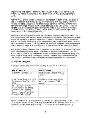 3
fingerprinted and reported to the VSP for inclusion in databases on the VCIN
system, but not all capias arrests may be offenses are mandatory reporting to
CCRE.
Additionally, a capias can be used against a defendant in both courts, but there is
also an indication that there are only specific statues that may apply, when new
charges are cited. A capias is not the same as a blanket warrant, and therefore,
particular contempt offenses must be noted for use in the UST tables. There will
need to be a specific section that connotes the statutes that indicate contempt,
failure to appear, and failure to obey a court order, as well, depending on the
offense level of the underlying offense.
Alternately, not all capias issuances are reportable to the VSP for input into CCRE.
In such instances, and because the court does have discretion when it comes to the
reason for issuance, a straining method may need to be employed in a theoretical
model. A straining mechanism could be employed only to recognize those capiases
which are either deemed CCRE reportable, or for which a separate and independent
statute has been cited that is unrelated to the revocation of the underlying charge.
With regard to the Supreme Court of Virginia’s (SCV) Circuit Court Criminal Division
entity relationship diagram (ERD), each order is tracked and numbered, but the
Rule to Show Cause is separated both by documentation and records keeping; SCV
notes a capias table which includes all capiases, whether CCRE reportable or not.
This should be another indicator as to the differences between the documents.
Document Analysis
A synopsis of relevant instruments used by the courts is as follows:
District Courts Circuit Court
Summons (Form DC-319) Rule to Show Cause (Form CC-
1355)
Show Cause Summons, Bond
Forfeiture – Civil (Form DC-
482)
Capias to Show Cause (Form
CC-1356) [contains CCRE
option]
Show Cause Summons,
Criminal (Form DC-360X)
[contains CCRE option]
Capias (Form DC-361X PC)
[contains CCRE option]
Data elements on the district court’s documents are very similar in nature. There
are elements on the capias which slightly differ from the criminal show cause
summons, most notably the warning appearing on the summons regarding
 