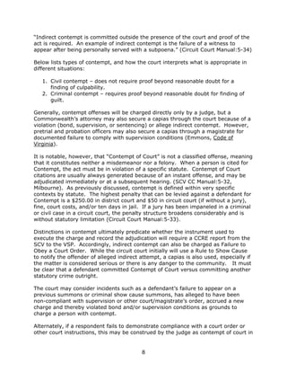 8
“Indirect contempt is committed outside the presence of the court and proof of the
act is required. An example of indirect contempt is the failure of a witness to
appear after being personally served with a subpoena.” (Circuit Court Manual:5-34)
Below lists types of contempt, and how the court interprets what is appropriate in
different situations:
1. Civil contempt – does not require proof beyond reasonable doubt for a
finding of culpability.
2. Criminal contempt – requires proof beyond reasonable doubt for finding of
guilt.
Generally, contempt offenses will be charged directly only by a judge, but a
Commonwealth’s attorney may also secure a capias through the court because of a
violation (bond, supervision, or sentencing) or allege indirect contempt. However,
pretrial and probation officers may also secure a capias through a magistrate for
documented failure to comply with supervision conditions (Emmons, Code of
Virginia).
It is notable, however, that “Contempt of Court” is not a classified offense, meaning
that it constitutes neither a misdemeanor nor a felony. When a person is cited for
Contempt, the act must be in violation of a specific statute. Contempt of Court
citations are usually always generated because of an instant offense, and may be
adjudicated immediately or at a subsequent hearing. (SCV CC Manual:5-32,
Milbourne). As previously discussed, contempt is defined within very specific
contexts by statute. The highest penalty that can be levied against a defendant for
Contempt is a $250.00 in district court and $50 in circuit court (if without a jury),
fine, court costs, and/or ten days in jail. If a jury has been impaneled in a criminal
or civil case in a circuit court, the penalty structure broadens considerably and is
without statutory limitation (Circuit Court Manual:5-33).
Distinctions in contempt ultimately predicate whether the instrument used to
execute the charge and record the adjudication will require a CCRE report from the
SCV to the VSP. Accordingly, indirect contempt can also be charged as Failure to
Obey a Court Order. While the circuit court initially will use a Rule to Show Cause
to notify the offender of alleged indirect attempt, a capias is also used, especially if
the matter is considered serious or there is any danger to the community. It must
be clear that a defendant committed Contempt of Court versus committing another
statutory crime outright.
The court may consider incidents such as a defendant’s failure to appear on a
previous summons or criminal show cause summons, has alleged to have been
non-compliant with supervision or other court/magistrate’s order, accrued a new
charge and thereby violated bond and/or supervision conditions as grounds to
charge a person with contempt.
Alternately, if a respondent fails to demonstrate compliance with a court order or
other court instructions, this may be construed by the judge as contempt of court in
 