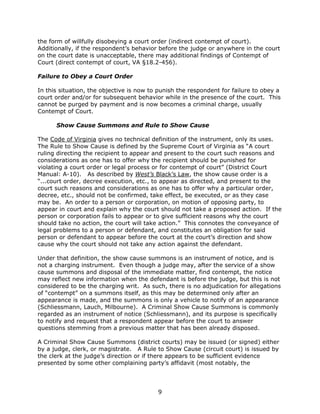 9
the form of willfully disobeying a court order (indirect contempt of court).
Additionally, if the respondent’s behavior before the judge or anywhere in the court
on the court date is unacceptable, there may additional findings of Contempt of
Court (direct contempt of court, VA §18.2-456).
Failure to Obey a Court Order
In this situation, the objective is now to punish the respondent for failure to obey a
court order and/or for subsequent behavior while in the presence of the court. This
cannot be purged by payment and is now becomes a criminal charge, usually
Contempt of Court.
Show Cause Summons and Rule to Show Cause
The Code of Virginia gives no technical definition of the instrument, only its uses.
The Rule to Show Cause is defined by the Supreme Court of Virginia as “A court
ruling directing the recipient to appear and present to the court such reasons and
considerations as one has to offer why the recipient should be punished for
violating a court order or legal process or for contempt of court” (District Court
Manual: A-10). As described by West’s Black’s Law, the show cause order is a
“...court order, decree execution, etc., to appear as directed, and present to the
court such reasons and considerations as one has to offer why a particular order,
decree, etc., should not be confirmed, take effect, be executed, or as they case
may be. An order to a person or corporation, on motion of opposing party, to
appear in court and explain why the court should not take a proposed action. If the
person or corporation fails to appear or to give sufficient reasons why the court
should take no action, the court will take action.” This connotes the conveyance of
legal problems to a person or defendant, and constitutes an obligation for said
person or defendant to appear before the court at the court’s direction and show
cause why the court should not take any action against the defendant.
Under that definition, the show cause summons is an instrument of notice, and is
not a charging instrument. Even though a judge may, after the service of a show
cause summons and disposal of the immediate matter, find contempt, the notice
may reflect new information when the defendant is before the judge, but this is not
considered to be the charging writ. As such, there is no adjudication for allegations
of “contempt” on a summons itself, as this may be determined only after an
appearance is made, and the summons is only a vehicle to notify of an appearance
(Schliessmann, Lauch, Milbourne). A Criminal Show Cause Summons is commonly
regarded as an instrument of notice (Schliessmann), and its purpose is specifically
to notify and request that a respondent appear before the court to answer
questions stemming from a previous matter that has been already disposed.
A Criminal Show Cause Summons (district courts) may be issued (or signed) either
by a judge, clerk, or magistrate. A Rule to Show Cause (circuit court) is issued by
the clerk at the judge’s direction or if there appears to be sufficient evidence
presented by some other complaining party’s affidavit (most notably, the
 