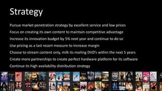 Strategy
Pursue market penetration strategy by excellent service and low prices
Focus on creating its own content to maintain competitive advantage

Increase its innovation budget by 5% next year and continue to do so
Use pricing as a last resort measure to increase margin
Choose to stream content only, milk its mailing DVD’s within the next 5 years

Create more partnerships to create perfect hardware platform for its software
Continue its high availability distribution strategy

 