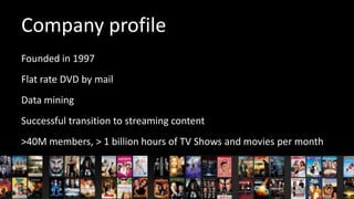 Company profile
Founded in 1997
Flat rate DVD by mail
Data mining
Successful transition to streaming content
>40M members, > 1 billion hours of TV Shows and movies per month

 