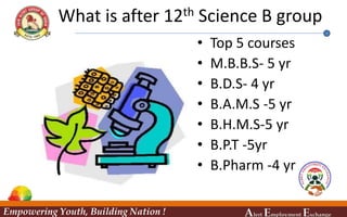 What is after 12th Science B group
• Top 5 courses
• M.B.B.S- 5 yr
• B.D.S- 4 yr
• B.A.M.S -5 yr
• B.H.M.S-5 yr
• B.P.T -5yr
• B.Pharm -4 yr
Empowering Youth, Building Nation ! Alert Employment Exchange
 