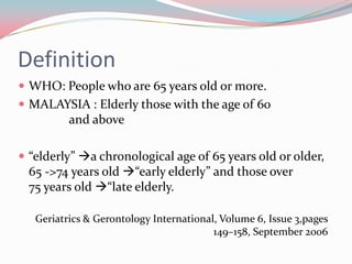 Definition
 WHO: People who are 65 years old or more.
 MALAYSIA : Elderly those with the age of 60
          and above

 “elderly” a chronological age of 65 years old or older,
  65 ->74 years old “early elderly” and those over
  75 years old “late elderly.

   Geriatrics & Gerontology International, Volume 6, Issue 3,pages
                                         149–158, September 2006
 