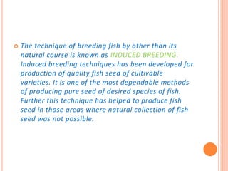  The technique of breeding fish by other than its
natural course is known as INDUCED BREEDING.
Induced breeding techniques has been developed for
production of quality fish seed of cultivable
varieties. It is one of the most dependable methods
of producing pure seed of desired species of fish.
Further this technique has helped to produce fish
seed in those areas where natural collection of fish
seed was not possible.
 