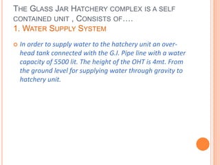 THE GLASS JAR HATCHERY COMPLEX IS A SELF
CONTAINED UNIT , CONSISTS OF….
1. WATER SUPPLY SYSTEM
 In order to supply water to the hatchery unit an over-
head tank connected with the G.I. Pipe line with a water
capacity of 5500 lit. The height of the OHT is 4mt. From
the ground level for supplying water through gravity to
hatchery unit.
 