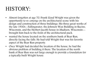 HISTORY:
• Almost forgotten at age 70, Frank Lloyd Wright was given the
opportunity to re-emerge on the architectural scene with his
design and construction of three buildings. His three great works of
the late 1930s--Fallingwater, the Johnson Wax Building in Racine,
Wisconsin, and the Herbert Jacobs house in Madison, Wisconsin--
brought him back to the front of the architectural pack.
• wanted the house located on the southern bank of Bear Run,
directly facing the falls. He had told Wright that was his favorite
aspect of the Bear Run property.
• Once Wright had decided the location of the house, he had the
obvious problem of building it there. The location of the north
bank of Bear Run was not large enough to provide a foundation for
a typically built Wright house.
 