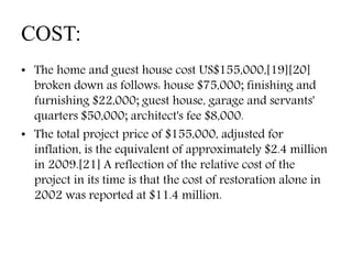 COST:
• The home and guest house cost US$155,000,[19][20]
broken down as follows: house $75,000; finishing and
furnishing $22,000; guest house, garage and servants'
quarters $50,000; architect's fee $8,000.
• The total project price of $155,000, adjusted for
inflation, is the equivalent of approximately $2.4 million
in 2009.[21] A reflection of the relative cost of the
project in its time is that the cost of restoration alone in
2002 was reported at $11.4 million.
 