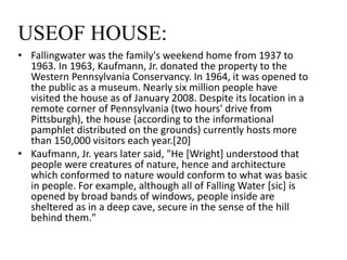 USEOF HOUSE:
• Fallingwater was the family's weekend home from 1937 to
1963. In 1963, Kaufmann, Jr. donated the property to the
Western Pennsylvania Conservancy. In 1964, it was opened to
the public as a museum. Nearly six million people have
visited the house as of January 2008. Despite its location in a
remote corner of Pennsylvania (two hours' drive from
Pittsburgh), the house (according to the informational
pamphlet distributed on the grounds) currently hosts more
than 150,000 visitors each year.[20]
• Kaufmann, Jr. years later said, "He [Wright] understood that
people were creatures of nature, hence and architecture
which conformed to nature would conform to what was basic
in people. For example, although all of Falling Water [sic] is
opened by broad bands of windows, people inside are
sheltered as in a deep cave, secure in the sense of the hill
behind them."
 