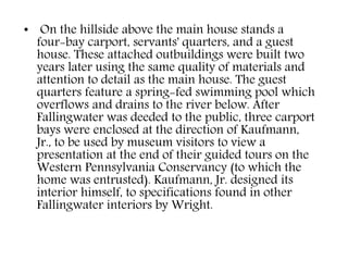 • On the hillside above the main house stands a
four-bay carport, servants' quarters, and a guest
house. These attached outbuildings were built two
years later using the same quality of materials and
attention to detail as the main house. The guest
quarters feature a spring-fed swimming pool which
overflows and drains to the river below. After
Fallingwater was deeded to the public, three carport
bays were enclosed at the direction of Kaufmann,
Jr., to be used by museum visitors to view a
presentation at the end of their guided tours on the
Western Pennsylvania Conservancy (to which the
home was entrusted). Kaufmann, Jr. designed its
interior himself, to specifications found in other
Fallingwater interiors by Wright.
 