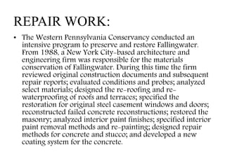 REPAIR WORK:
• The Western Pennsylvania Conservancy conducted an
intensive program to preserve and restore Fallingwater.
From 1988, a New York City-based architecture and
engineering firm was responsible for the materials
conservation of Fallingwater. During this time the firm
reviewed original construction documents and subsequent
repair reports; evaluated conditions and probes; analyzed
select materials; designed the re-roofing and re-
waterproofing of roofs and terraces; specified the
restoration for original steel casement windows and doors;
reconstructed failed concrete reconstructions; restored the
masonry; analyzed interior paint finishes; specified interior
paint removal methods and re-painting; designed repair
methods for concrete and stucco; and developed a new
coating system for the concrete.
 