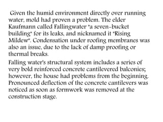 Given the humid environment directly over running
water, mold had proven a problem. The elder
Kaufmann called Fallingwater "a seven-bucket
building" for its leaks, and nicknamed it "Rising
Mildew". Condensation under roofing membranes was
also an issue, due to the lack of damp proofing or
thermal breaks.
Falling water's structural system includes a series of
very bold reinforced concrete cantilevered balconies;
however, the house had problems from the beginning.
Pronounced deflection of the concrete cantilevers was
noticed as soon as formwork was removed at the
construction stage.
 