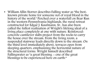 • William Allin Storrer describes Falling water as "the best-
known private home for someone not of royal blood in the
history of the world." Perched over a waterfall on Bear Run
in the western Pennsylvania highlands, the rural retreat
constructed for Edgar J. Kaufmann, Sr., has also been
called the fullest realization of Wright's lifelong ideal of a
living place completely at one with nature. Reinforced-
concrete cantilever slabs project from the rocks to carry
the house over the stream. From the living room, a
suspended stairway leads directly down to the stream. On
the third level immediately above, terraces open from
sleeping quarters, emphasizing the horizontal nature of
the structural forms. Wright himself described
Fallingwater as "a great blessing --one of the great
blessings to be experienced here on earth.“
 