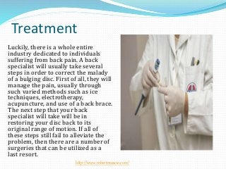 Treatment
Luckily, there is a whole entire
industry dedicated to individuals
suffering from back pain. A back
specialist will usually take several
steps in order to correct the malady
of a bulging disc. First of all, they will
manage the pain, usually through
such varied methods such as ice
techniques, electrotherapy,
acupuncture, and use of a back brace.
The next step that your back
specialist will take will be in
restoring your disc back to its
original range of motion. If all of
these steps still fail to alleviate the
problem, then there are a number of
surgeries that can be utilized as a
last resort.
http://www.robertmuscio.com/
 