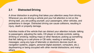 2.1 Distracted Driving
A driver distraction is anything that takes your attention away from driving.
Whenever you are driving a vehicle and your full attention is not on the
driving task, you are putting yourself, your passengers, other vehicles, and
pedestrians in danger. Distracted driving can cause collisions, resulting in
injury, death or property damage.
Activities inside of the vehicle that can distract your attention include: talking
to passengers; adjusting the radio, CD player or climate controls; eating,
drinking or smoking; reading maps or other literature; picking up something
that fell; talking on a cell phone or CB radio; reading or sending text
messages; using any type of telematic or electronic devices (such as
navigation systems, pagers, personal digital assistant, computers, etc.);
daydreaming or being occupied with other mental distractions; and many
others.
 