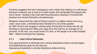 Evidence suggests that text messaging is even riskier than talking on a cell phone
because it requires you to look at a small screen and manipulate the keypad with
one’s hands. Texting is the most alarming distraction because it involves both
physical and mental distraction simultaneously.
Research shows that the odds of being involved in a safety-critical event (e.g.,
crash, near-crash, unintentional lane deviation) is 23.2 times greater
for CMV drivers who engage in texting while driving than for those who do not.
Sending or receiving text takes your eyes from the road for an average of 4.6
seconds. At 55 mph, you would travel 371 feet, or the length of an entire football
field – without looking at the roadway.
2.1.1 – Don’t Drive Distracted
Your goal should be to eliminate all in-vehicle distractions before driving begins.
Accomplishing this goal can be done by:
Assessing all potential in-vehicle distractions before driving
 