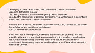 Developing a preventative plan to reduce/eliminate possible distractions
Expecting distractions to occur
Discussing possible scenarios before getting behind the wheel
Based on the assessment of potential distractions, you can formulate a preventative
plan to reduce/eliminate possible distractions.
If drivers react a half-second slower because of distractions, crashes double. Some
tips to follow so you won’t become distracted:
Turn off all communication devices.
If you must use a mobile phone, make sure it is within close proximity, that it is
operable while you are restrained, use an earpiece or the speaker phone function,
use voice-activated dialing; or use the hands-free feature. Drivers are not in
compliance if they unsafely reach for a mobile phone, even if they intend to use the
hands-free function.
 