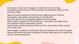 Do not type or read a text message on a mobile device while driving.
Familiarize yourself with your vehicle’s features and equipment, before you get
behind the wheel.
Adjust all vehicle controls and mirrors to your preferences prior to driving.
Pre-program radio stations and pre-load your favorite CDs.
Clear the vehicle of any unnecessary objects and secure cargo.
Review maps, program the GPS and plan your route before you begin driving.
Don’t attempt to read or write while you drive.
Avoid smoking, eating and drinking while you drive. Leave early to allow yourself
time to stop to eat.
Don’t engage in complex or emotionally intense conversations with other occupants.
Secure commitment from other occupants to behave responsibly and to support the
driver in reducing distractions.
 