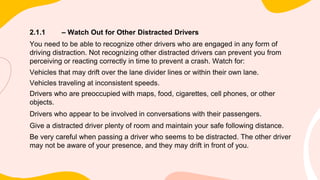 2.1.1 – Watch Out for Other Distracted Drivers
You need to be able to recognize other drivers who are engaged in any form of
driving distraction. Not recognizing other distracted drivers can prevent you from
perceiving or reacting correctly in time to prevent a crash. Watch for:
Vehicles that may drift over the lane divider lines or within their own lane.
Vehicles traveling at inconsistent speeds.
Drivers who are preoccupied with maps, food, cigarettes, cell phones, or other
objects.
Drivers who appear to be involved in conversations with their passengers.
Give a distracted driver plenty of room and maintain your safe following distance.
Be very careful when passing a driver who seems to be distracted. The other driver
may not be aware of your presence, and they may drift in front of you.
 