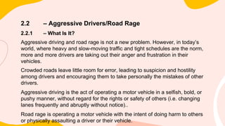 2.2 – Aggressive Drivers/Road Rage
2.2.1 – What Is It?
Aggressive driving and road rage is not a new problem. However, in today’s
world, where heavy and slow-moving traffic and tight schedules are the norm,
more and more drivers are taking out their anger and frustration in their
vehicles.
Crowded roads leave little room for error, leading to suspicion and hostility
among drivers and encouraging them to take personally the mistakes of other
drivers.
Aggressive driving is the act of operating a motor vehicle in a selfish, bold, or
pushy manner, without regard for the rights or safety of others (i.e. changing
lanes frequently and abruptly without notice)..
Road rage is operating a motor vehicle with the intent of doing harm to others
or physically assaulting a driver or their vehicle.
 