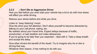 2.2.2 – Don’t Be an Aggressive Driver
How you feel before you even start your vehicle has a lot to do with how stress
will affect you while driving.
Reduce your stress before and while you drive.
Listen to “easy listening” music.
Give the drive your full attention. Don’t allow yourself to become distracted by
talking on your cell phone, eating, etc.
Be realistic about your travel time. Expect delays because of traffic,
construction, or bad weather and make allowances.
If you’re going to be later than you expected – deal with it. Take a deep breath
and accept the delay.
Give other drivers the benefit of the doubt. Try to imagine why he or she is
driving that way.
Whatever their reason, it has nothing to do with you.
 