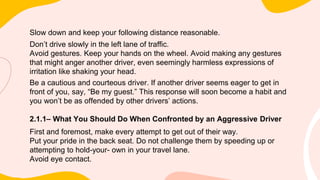 Slow down and keep your following distance reasonable.
Don’t drive slowly in the left lane of traffic.
Avoid gestures. Keep your hands on the wheel. Avoid making any gestures
that might anger another driver, even seemingly harmless expressions of
irritation like shaking your head.
Be a cautious and courteous driver. If another driver seems eager to get in
front of you, say, “Be my guest.” This response will soon become a habit and
you won’t be as offended by other drivers’ actions.
2.1.1– What You Should Do When Confronted by an Aggressive Driver
First and foremost, make every attempt to get out of their way.
Put your pride in the back seat. Do not challenge them by speeding up or
attempting to hold-your- own in your travel lane.
Avoid eye contact.
 