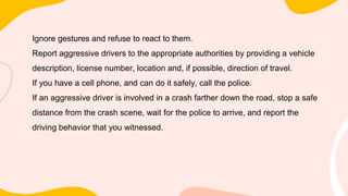 Ignore gestures and refuse to react to them.
Report aggressive drivers to the appropriate authorities by providing a vehicle
description, license number, location and, if possible, direction of travel.
If you have a cell phone, and can do it safely, call the police.
If an aggressive driver is involved in a crash farther down the road, stop a safe
distance from the crash scene, wait for the police to arrive, and report the
driving behavior that you witnessed.
 