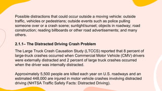 Possible distractions that could occur outside a moving vehicle: outside
traffic, vehicles or pedestrians; outside events such as police pulling
someone over or a crash scene; sunlight/sunset; objects in roadway; road
construction; reading billboards or other road advertisements; and many
others.
2.1.1– The Distracted Driving Crash Problem
The Large Truck Crash Causation Study (LTCCS) reported that 8 percent of
large-truck crashes occurred when Commercial Motor Vehicle (CMV) drivers
were externally distracted and 2 percent of large truck crashes occurred
when the driver was internally distracted.
Approximately 5,500 people are killed each year on U.S. roadways and an
estimated 448,000 are injured in motor vehicle crashes involving distracted
driving (NHTSA Traffic Safety Facts: Distracted Driving).
 