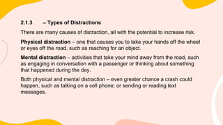 2.1.3 – Types of Distractions
There are many causes of distraction, all with the potential to increase risk.
Physical distraction – one that causes you to take your hands off the wheel
or eyes off the road, such as reaching for an object.
Mental distraction – activities that take your mind away from the road, such
as engaging in conversation with a passenger or thinking about something
that happened during the day.
Both physical and mental distraction – even greater chance a crash could
happen, such as talking on a cell phone; or sending or reading text
messages.
 