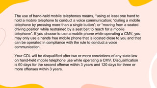 The use of hand-held mobile telephones means, ‘‘using at least one hand to
hold a mobile telephone to conduct a voice communication; “dialing a mobile
telephone by pressing more than a single button”; or “moving from a seated
driving position while restrained by a seat belt to reach for a mobile
telephone”. If you choose to use a mobile phone while operating a CMV, you
may only use a hands free mobile phone that is located close to you and that
can be operated in compliance with the rule to conduct a voice
communication.
Your CDL will be disqualified after two or more convictions of any state law
on hand-held mobile telephone use while operating a CMV. Disqualification
is 60 days for the second offense within 3 years and 120 days for three or
more offenses within 3 years.
 