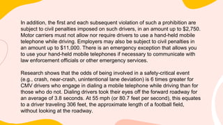 In addition, the first and each subsequent violation of such a prohibition are
subject to civil penalties imposed on such drivers, in an amount up to $2,750.
Motor carriers must not allow nor require drivers to use a hand-held mobile
telephone while driving. Employers may also be subject to civil penalties in
an amount up to $11,000. There is an emergency exception that allows you
to use your hand-held mobile telephones if necessary to communicate with
law enforcement officials or other emergency services.
Research shows that the odds of being involved in a safety-critical event
(e.g., crash, near-crash, unintentional lane deviation) is 6 times greater for
CMV drivers who engage in dialing a mobile telephone while driving than for
those who do not. Dialing drivers took their eyes off the forward roadway for
an average of 3.8 seconds. At 55 mph (or 80.7 feet per second), this equates
to a driver traveling 306 feet, the approximate length of a football field,
without looking at the roadway.
 