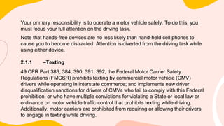 Your primary responsibility is to operate a motor vehicle safely. To do this, you
must focus your full attention on the driving task.
Note that hands-free devices are no less likely than hand-held cell phones to
cause you to become distracted. Attention is diverted from the driving task while
using either device.
2.1.1 –Texting
49 CFR Part 383, 384, 390, 391, 392, the Federal Motor Carrier Safety
Regulations (FMCSR) prohibits texting by commercial motor vehicle (CMV)
drivers while operating in interstate commerce; and implements new driver
disqualification sanctions for drivers of CMVs who fail to comply with this Federal
prohibition; or who have multiple convictions for violating a State or local law or
ordinance on motor vehicle traffic control that prohibits texting while driving.
Additionally, motor carriers are prohibited from requiring or allowing their drivers
to engage in texting while driving.
 