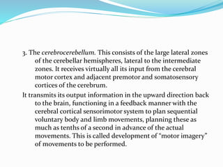 3. The cerebrocerebellum. This consists of the large lateral zones
of the cerebellar hemispheres, lateral to the intermediate
zones. It receives virtually all its input from the cerebral
motor cortex and adjacent premotor and somatosensory
cortices of the cerebrum.
It transmits its output information in the upward direction back
to the brain, functioning in a feedback manner with the
cerebral cortical sensorimotor system to plan sequential
voluntary body and limb movements, planning these as
much as tenths of a second in advance of the actual
movements. This is called development of “motor imagery”
of movements to be performed.
 