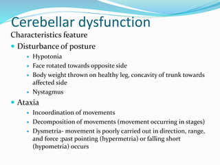 Cerebellar dysfunction
Characteristics feature
 Disturbance of posture
 Hypotonia
 Face rotated towards opposite side
 Body weight thrown on healthy leg, concavity of trunk towards
affected side
 Nystagmus
 Ataxia
 Incoordination of movements
 Decomposition of movements (movement occurring in stages)
 Dysmetria- movement is poorly carried out in direction, range,
and force ;past pointing (hypermetria) or falling short
(hypometria) occurs
 