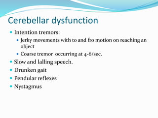 Cerebellar dysfunction
 Intention tremors:
 Jerky movements with to and fro motion on reaching an
object
 Coarse tremor occurring at 4-6/sec.
 Slow and lalling speech.
 Drunken gait
 Pendular reflexes
 Nystagmus
 