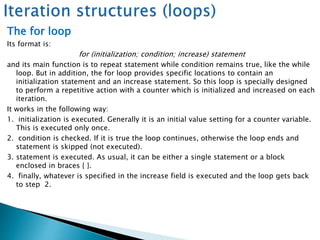 The for loop
Its format is:
for (initialization; condition; increase) statement
and its main function is to repeat statement while condition remains true, like the while
loop. But in addition, the for loop provides specific locations to contain an
initialization statement and an increase statement. So this loop is specially designed
to perform a repetitive action with a counter which is initialized and increased on each
iteration.
It works in the following way:
1. initialization is executed. Generally it is an initial value setting for a counter variable.
This is executed only once.
2. condition is checked. If it is true the loop continues, otherwise the loop ends and
statement is skipped (not executed).
3. statement is executed. As usual, it can be either a single statement or a block
enclosed in braces { }.
4. finally, whatever is specified in the increase field is executed and the loop gets back
to step 2.
 