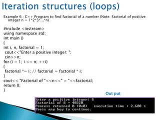 Example 6 : C++ Program to find factorial of a number (Note: Factorial of positive
integer n = 1*2*3*...*n)
#include <iostream>
using namespace std;
int main ()
{
int i, n, factorial = 1;
cout<<"Enter a positive integer: ";
cin>>n;
for (i = 1; i <= n; ++i)
{
factorial *= i; // factorial = factorial * i;
}
cout<< "Factorial of "<<n<<" = "<<factorial;
return 0;
}
Out put
 