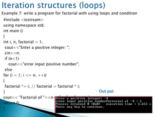 #include <iostream>
using namespace std;
int main ()
{
int i, n, factorial = 1;
cout<<"Enter a positive integer: ";
cin>>n;
if (n<1)
cout<<"error input positive number";
else
for (i = 1; i <= n; ++i)
{
factorial *= i; // factorial = factorial * i;
}
cout<< "Factorial of "<<n<<" = "<<factorial;
return 0;
}
Example 7: write a program for factorial with using loops and condition
Out put
 