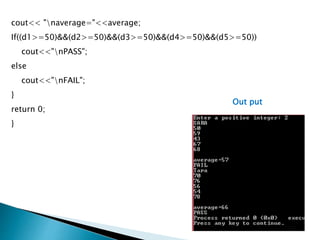 cout<< "naverage="<<average;
If((d1>=50)&&(d2>=50)&&(d3>=50)&&(d4>=50)&&(d5>=50))
cout<<"nPASS";
else
cout<<"nFAIL";
}
return 0;
}
Out put
 