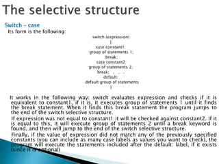 Switch – case
Its form is the following:
switch (expression)
{
case constant1:
group of statements 1;
break;
case constant2:
group of statements 2;
break; . . .
default:
default group of statements
}
It works in the following way: switch evaluates expression and checks if it is
equivalent to constant1, if it is, it executes group of statements 1 until it finds
the break statement. When it finds this break statement the program jumps to
the end of the switch selective structure.
If expression was not equal to constant1 it will be checked against constant2. If it
is equal to this, it will execute group of statements 2 until a break keyword is
found, and then will jump to the end of the switch selective structure.
Finally, if the value of expression did not match any of the previously specified
constants (you can include as many case labels as values you want to check), the
program will execute the statements included after the default: label, if it exists
(since it is optional)
 