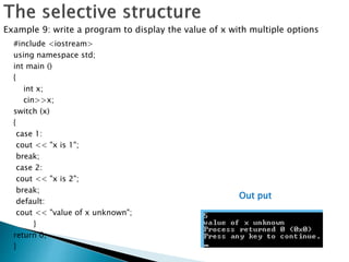 #include <iostream>
using namespace std;
int main ()
{
int x;
cin>>x;
switch (x)
{
case 1:
cout << "x is 1";
break;
case 2:
cout << "x is 2";
break;
default:
cout << "value of x unknown";
}
return 0;
}
Example 9: write a program to display the value of x with multiple options
Out put
 