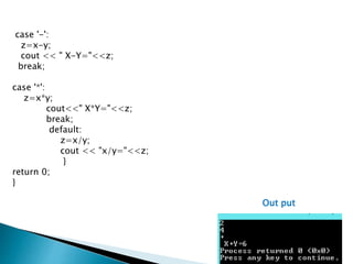 case '-':
z=x-y;
cout << " X-Y="<<z;
break;
case '*':
z=x*y;
cout<<" X*Y="<<z;
break;
default:
z=x/y;
cout << "x/y="<<z;
}
return 0;
}
Out put
 