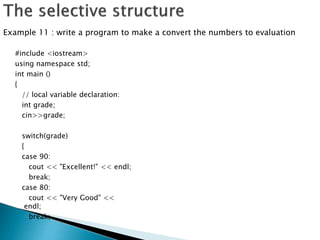 #include <iostream>
using namespace std;
int main ()
{
// local variable declaration:
int grade;
cin>>grade;
switch(grade)
{
case 90:
cout << "Excellent!" << endl;
break;
case 80:
cout << "Very Good" <<
endl;
break;
Example 11 : write a program to make a convert the numbers to evaluation
 