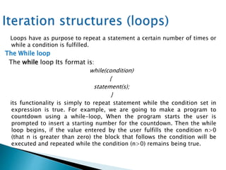 Loops have as purpose to repeat a statement a certain number of times or
while a condition is fulfilled.
The While loop
The while loop Its format is:
while(condition)
{
statement(s);
}
its functionality is simply to repeat statement while the condition set in
expression is true. For example, we are going to make a program to
countdown using a while-loop, When the program starts the user is
prompted to insert a starting number for the countdown. Then the while
loop begins, if the value entered by the user fulfills the condition n>0
(that n is greater than zero) the block that follows the condition will be
executed and repeated while the condition (n>0) remains being true.
 