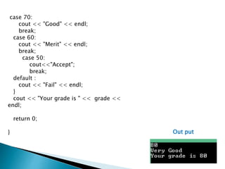 case 70:
cout << "Good" << endl;
break;
case 60:
cout << "Merit" << endl;
break;
case 50:
cout<<"Accept";
break;
default :
cout << "Fail" << endl;
}
cout << "Your grade is " << grade <<
endl;
return 0;
} Out put
 