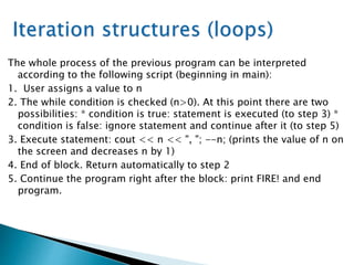 The whole process of the previous program can be interpreted
according to the following script (beginning in main):
1. User assigns a value to n
2. The while condition is checked (n>0). At this point there are two
possibilities: * condition is true: statement is executed (to step 3) *
condition is false: ignore statement and continue after it (to step 5)
3. Execute statement: cout << n << ", "; --n; (prints the value of n on
the screen and decreases n by 1)
4. End of block. Return automatically to step 2
5. Continue the program right after the block: print FIRE! and end
program.
 