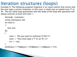 #include <iostream>
using namespace std;
int main ()
{
char ans;
do
{
cout<< "Do you want to continue (Y/N)?n";
cout<< "You must type a 'Y' or an 'N'.n";
cin >> ans;
}
while((ans !='Y')&&(ans !='N')&&(ans !='y')&&(ans !='n'));
}
Example 4: The following program fragment is an input routine that insists that
the user type a correct response .in this case, a small case or capital case 'Y' or
'N'. The do-while loop guarantees that the body of the loop (the question) will
always execute at least one time.*/
 