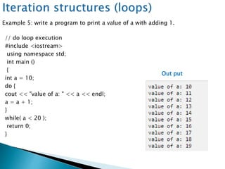 // do loop execution
#include <iostream>
using namespace std;
int main ()
{
int a = 10;
do {
cout << "value of a: " << a << endl;
a = a + 1;
}
while( a < 20 );
return 0;
}
Out put
Example 5: write a program to print a value of a with adding 1.
 